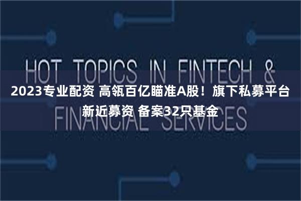 2023专业配资 高瓴百亿瞄准A股！旗下私募平台新近募资 备案32只基金