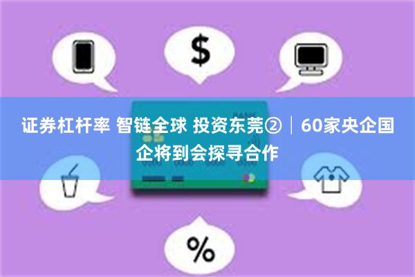 证券杠杆率 智链全球 投资东莞②│60家央企国企将到会探寻合作