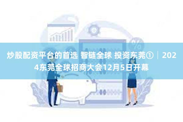 炒股配资平台的首选 智链全球 投资东莞①│2024东莞全球招商大会12月5日开幕
