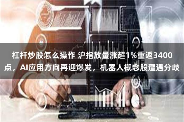 杠杆炒股怎么操作 沪指放量涨超1%重返3400点，AI应用方向再迎爆发，机器人概念股遭遇分歧