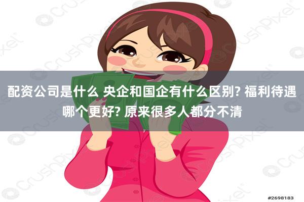配资公司是什么 央企和国企有什么区别? 福利待遇哪个更好? 原来很多人都分不清