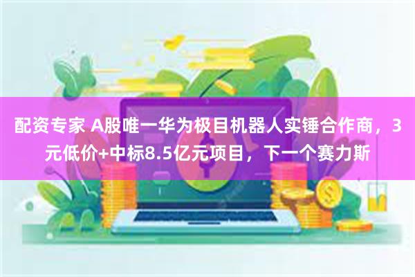 配资专家 A股唯一华为极目机器人实锤合作商，3元低价+中标8.5亿元项目，下一个赛力斯