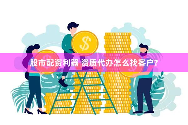 股市配资利器 资质代办怎么找客户?