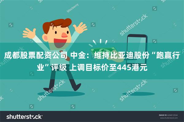 成都股票配资公司 中金：维持比亚迪股份“跑赢行业”评级 上调目标价至445港元