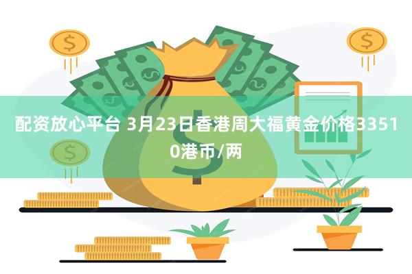 配资放心平台 3月23日香港周大福黄金价格33510港币/两