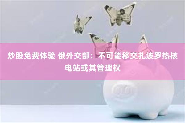 炒股免费体验 俄外交部：不可能移交扎波罗热核电站或其管理权