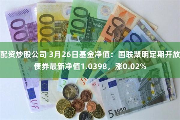 配资炒股公司 3月26日基金净值：国联聚明定期开放债券最新净值1.0398，涨0.02%