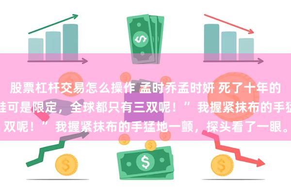 股票杠杆交易怎么操作 孟时乔孟时妍 死了十年的姐姐突然回家了 “这双鞋可是限定，全球都只有三双呢！” 我握紧抹布的手猛地一颤，探头看了一眼。