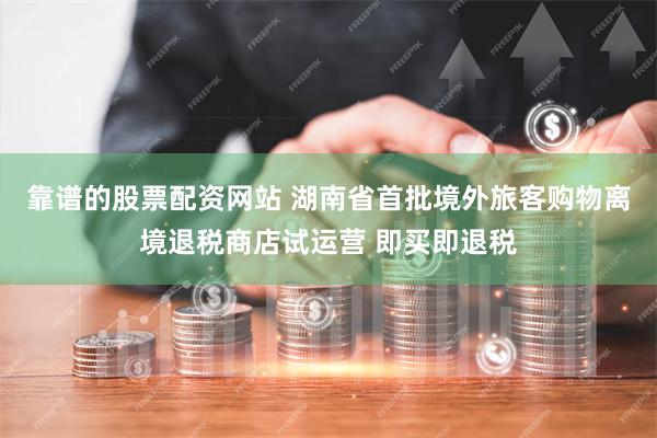 靠谱的股票配资网站 湖南省首批境外旅客购物离境退税商店试运营 即买即退税
