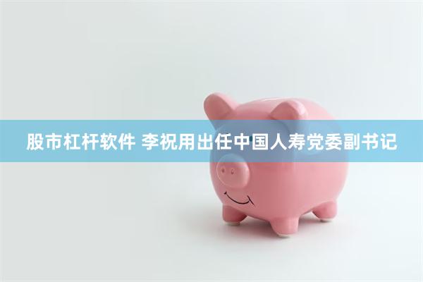 股市杠杆软件 李祝用出任中国人寿党委副书记