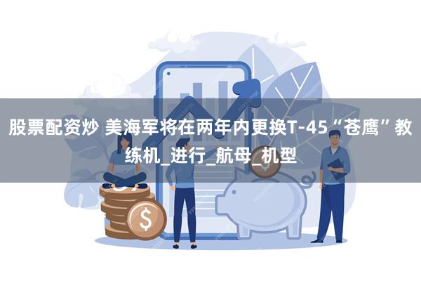 股票配资炒 美海军将在两年内更换T-45“苍鹰”教练机_进行_航母_机型