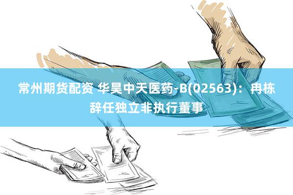 常州期货配资 华昊中天医药-B(02563)：冉栋辞任独立非执行董事