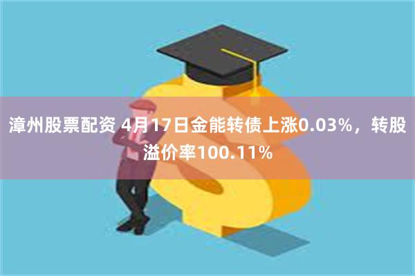 漳州股票配资 4月17日金能转债上涨0.03%，转股溢价率100.11%