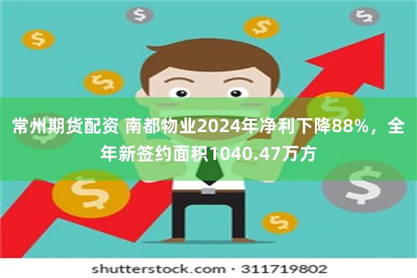 常州期货配资 南都物业2024年净利下降88%，全年新签约面积1040.47万方