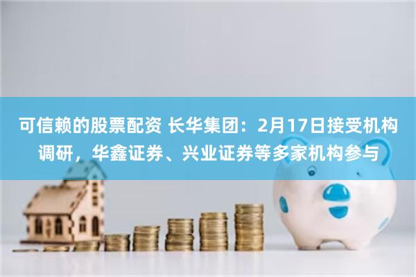 可信赖的股票配资 长华集团：2月17日接受机构调研，华鑫证券、兴业证券等多家机构参与