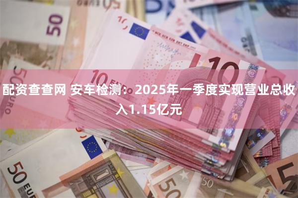 配资查查网 安车检测：2025年一季度实现营业总收入1.15亿元