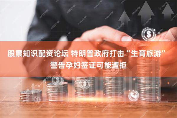 股票知识配资论坛 特朗普政府打击“生育旅游” 警告孕妇签证可能遭拒