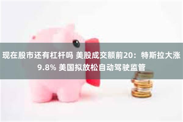 现在股市还有杠杆吗 美股成交额前20：特斯拉大涨9.8% 美国拟放松自动驾驶监管