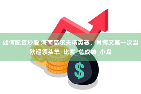 如何配资炒股 海南高尔夫精英赛，肖博文第一次当欧巡领头羊_比赛_总成绩_小鸟