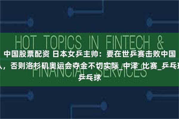 中国股票配资 日本女乒主帅：要在世乒赛击败中国队，否则洛杉矶奥运会夺金不切实际_中泽_比赛_乒乓球