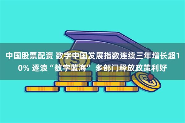 中国股票配资 数字中国发展指数连续三年增长超10% 逐浪“数字蓝海” 多部门释放政策利好