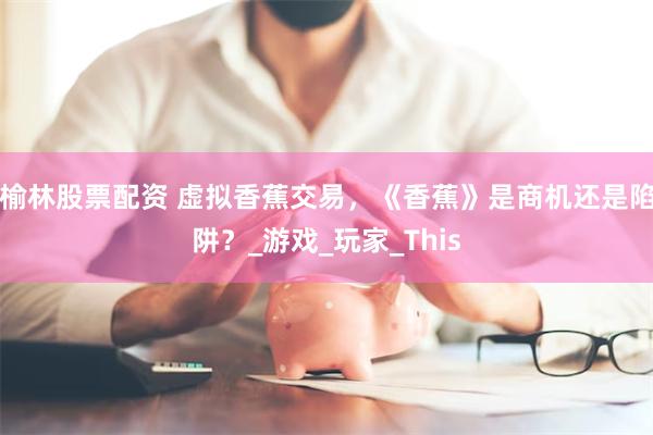 榆林股票配资 虚拟香蕉交易，《香蕉》是商机还是陷阱？_游戏_玩家_This