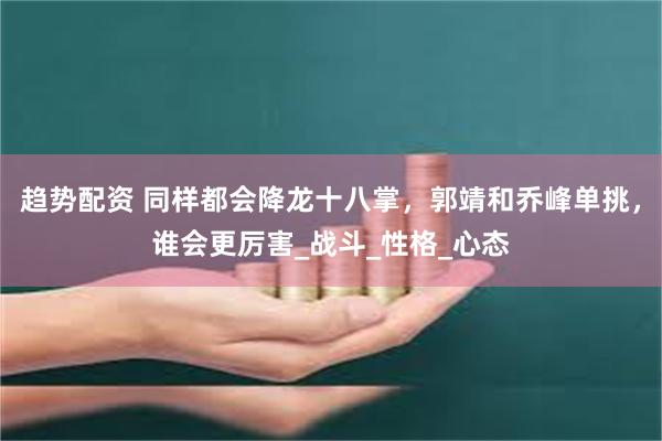 趋势配资 同样都会降龙十八掌，郭靖和乔峰单挑，谁会更厉害_战斗_性格_心态