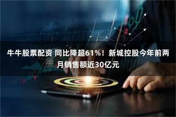 牛牛股票配资 同比降超61%！新城控股今年前两月销售额近30亿元