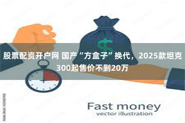 股票配资开户网 国产“方盒子”换代，2025款坦克300起售价不到20万