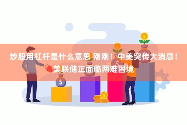炒股用杠杆是什么意思 刚刚！中美突传大消息！美联储正面临两难困境
