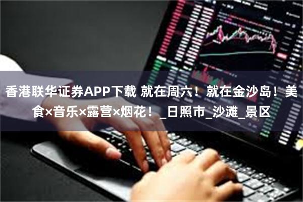 香港联华证券APP下载 就在周六！就在金沙岛！美食×音乐×露营×烟花！_日照市_沙滩_景区