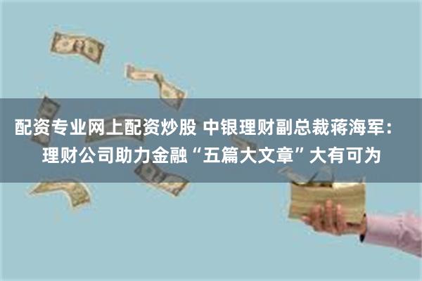 配资专业网上配资炒股 中银理财副总裁蒋海军： 理财公司助力金融“五篇大文章”大有可为