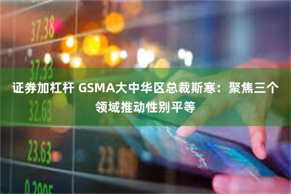 证券加杠杆 GSMA大中华区总裁斯寒：聚焦三个领域推动性别平等