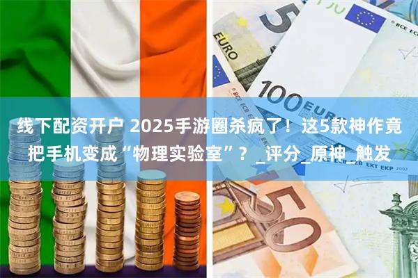 线下配资开户 2025手游圈杀疯了！这5款神作竟把手机变成“物理实验室”？_评分_原神_触发