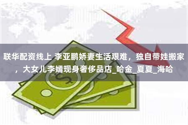 联华配资线上 李亚鹏娇妻生活艰难，独自带娃搬家，大女儿李嫣现身奢侈品店_哈金_夏夏_海哈