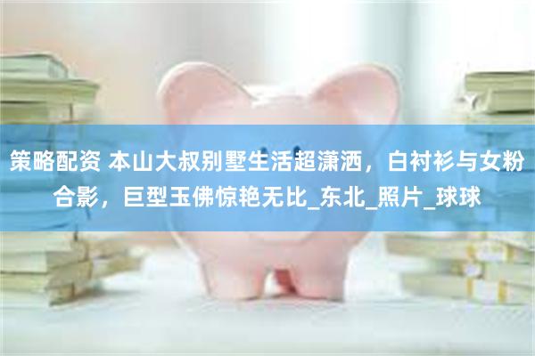 策略配资 本山大叔别墅生活超潇洒，白衬衫与女粉合影，巨型玉佛惊艳无比_东北_照片_球球