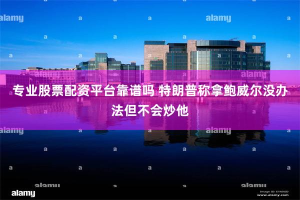 专业股票配资平台靠谱吗 特朗普称拿鲍威尔没办法但不会炒他