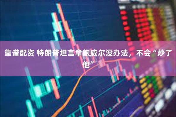 靠谱配资 特朗普坦言拿鲍威尔没办法，不会“炒了他”