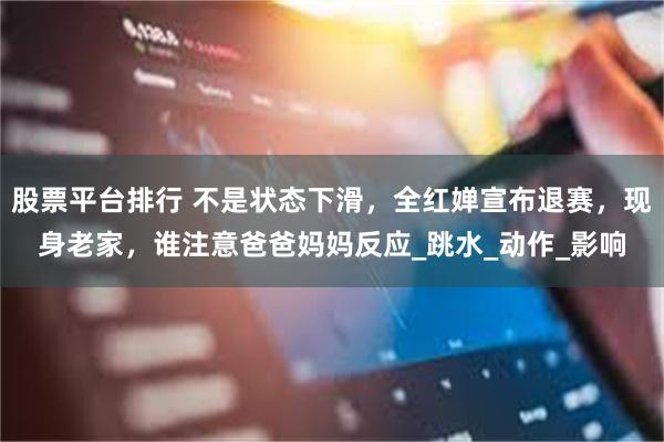 股票平台排行 不是状态下滑，全红婵宣布退赛，现身老家，谁注意爸爸妈妈反应_跳水_动作_影响