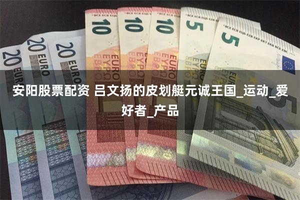 安阳股票配资 吕文扬的皮划艇元诚王国_运动_爱好者_产品