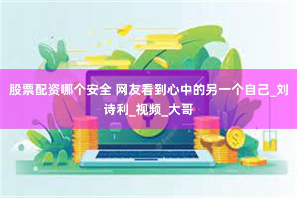 股票配资哪个安全 网友看到心中的另一个自己_刘诗利_视频_大哥