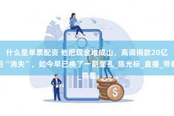 什么是单票配资 他把现金堆成山，高调捐款20亿后“消失”，如今早已换了一副面孔_陈光标_直播_带着