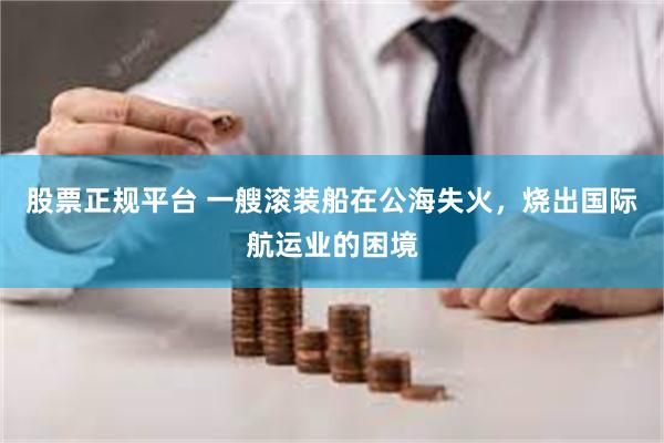 股票正规平台 一艘滚装船在公海失火，烧出国际航运业的困境