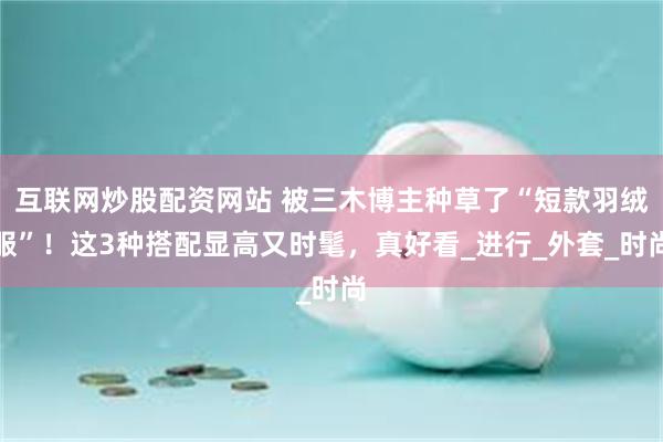 互联网炒股配资网站 被三木博主种草了“短款羽绒服”！这3种搭配显高又时髦，真好看_进行_外套_时尚
