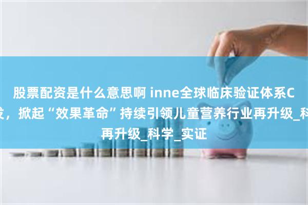 股票配资是什么意思啊 inne全球临床验证体系CBME首发，掀起“效果革命”持续引领儿童营养行业再升级_科学_实证