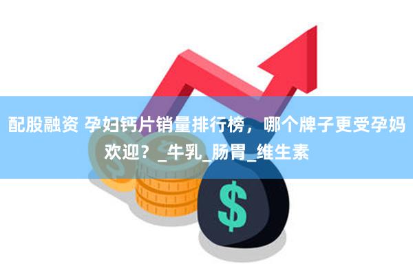 配股融资 孕妇钙片销量排行榜，哪个牌子更受孕妈欢迎？_牛乳_肠胃_维生素