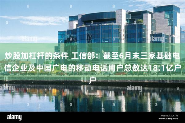 炒股加杠杆的条件 工信部：截至6月末三家基础电信企业及中国广电的移动电话用户总数达18.1亿户