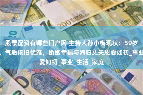 股票配资有哪些门户网 主持人孙小梅现状：59岁发福认不出，气质依旧优雅，婚姻幸福与海归丈夫恩爱如初_事业_生活_家庭