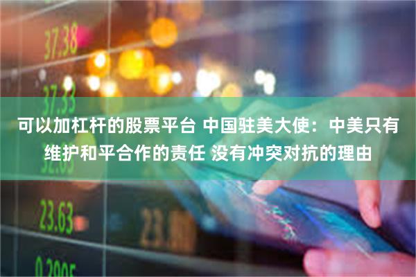 可以加杠杆的股票平台 中国驻美大使：中美只有维护和平合作的责任 没有冲突对抗的理由