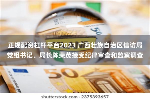 正规配资杠杆平台2023 广西壮族自治区信访局党组书记、局长陈荣茂接受纪律审查和监察调查